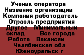 Ученик оператора › Название организации ­ Компания-работодатель › Отрасль предприятия ­ Другое › Минимальный оклад ­ 1 - Все города Работа » Вакансии   . Челябинская обл.,Южноуральск г.